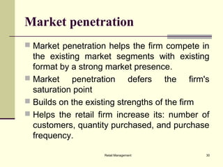 Retail Management 30
Market penetration
 Market penetration helps the firm compete in
the existing market segments with existing
format by a strong market presence.
 Market penetration defers the firm's
saturation point
 Builds on the existing strengths of the firm
 Helps the retail firm increase its: number of
customers, quantity purchased, and purchase
frequency.
 