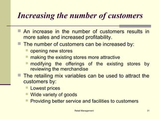 Retail Management 31
Increasing the number of customers
 An increase in the number of customers results in
more sales and increased profitability.
 The number of customers can be increased by:
 opening new stores
 making the existing stores more attractive
 modifying the offerings of the existing stores by
reviewing the merchandise
 The retailing mix variables can be used to attract the
customers by:
 Lowest prices
 Wide variety of goods
 Providing better service and facilities to customers
 