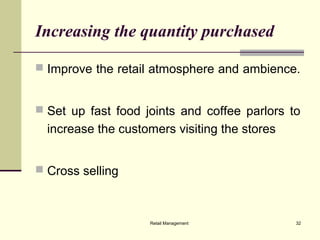 Retail Management 32
Increasing the quantity purchased
 Improve the retail atmosphere and ambience.
 Set up fast food joints and coffee parlors to
increase the customers visiting the stores
 Cross selling
 