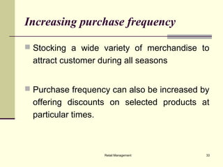 Retail Management 33
Increasing purchase frequency
 Stocking a wide variety of merchandise to
attract customer during all seasons
 Purchase frequency can also be increased by
offering discounts on selected products at
particular times.
 