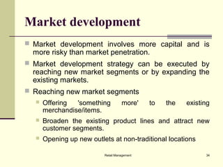 Retail Management 34
Market development
 Market development involves more capital and is
more risky than market penetration.
 Market development strategy can be executed by
reaching new market segments or by expanding the
existing markets.
 Reaching new market segments
 Offering 'something more' to the existing
merchandise/items.
 Broaden the existing product lines and attract new
customer segments.
 Opening up new outlets at non-traditional locations
 