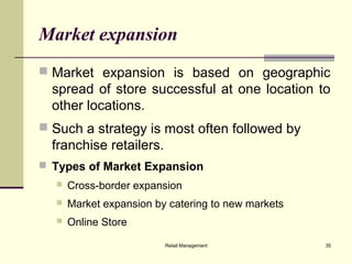 Retail Management 35
Market expansion
 Market expansion is based on geographic
spread of store successful at one location to
other locations.
 Such a strategy is most often followed by
franchise retailers.
 Types of Market Expansion
 Cross-border expansion
 Market expansion by catering to new markets
 Online Store
 