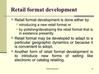 Retail Management 36
Retail format development
 Retail format development is done either by
 introducing a new retail format or
 by polishing/developing the retail format that is
in existence presently.
 Retail format may be developed to adapt to a
particular geographic dynamics or because it
is convenient to adopt.
 Another form of retail format development is
to introduce new forms of selling like
electronic or catalog retailing.
 