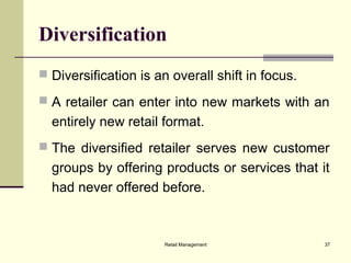 Retail Management 37
Diversification
 Diversification is an overall shift in focus.
 A retailer can enter into new markets with an
entirely new retail format.
 The diversified retailer serves new customer
groups by offering products or services that it
had never offered before.
 