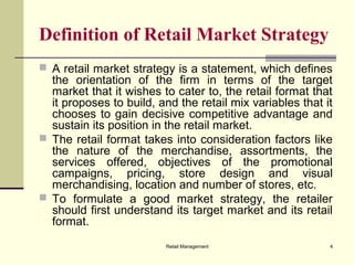 Retail Management 4
Definition of Retail Market Strategy
 A retail market strategy is a statement, which defines
the orientation of the firm in terms of the target
market that it wishes to cater to, the retail format that
it proposes to build, and the retail mix variables that it
chooses to gain decisive competitive advantage and
sustain its position in the retail market.
 The retail format takes into consideration factors like
the nature of the merchandise, assortments, the
services offered, objectives of the promotional
campaigns, pricing, store design and visual
merchandising, location and number of stores, etc.
 To formulate a good market strategy, the retailer
should first understand its target market and its retail
format.
 