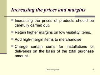 Retail Management 41
Increasing the prices and margins
 Increasing the prices of products should be
carefully carried out.
 Retain higher margins on low visibility items.
 Add high-margin items to merchandise
 Charge certain sums for installations or
deliveries on the basis of the total purchase
amount.
 