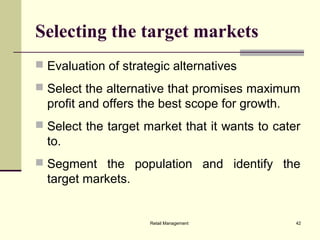 Retail Management 42
Selecting the target markets
 Evaluation of strategic alternatives
 Select the alternative that promises maximum
profit and offers the best scope for growth.
 Select the target market that it wants to cater
to.
 Segment the population and identify the
target markets.
 