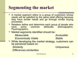 Retail Management 43
Segmenting the market
 A market segment refers to a group of customers whose
needs will be satisfied by the same retail offering because
they have similar needs and go through similar buying
processes.
 Retailers define and determine each group of people who
have some common attributes (Demographic,
Psychographic).
 Market segments identified should be :
Measurable Accessible
Economically Viable Stable
 While developing the market strategy, customers can
be perceived based on:
Similarity Uniqueness
Differences-similarities
 