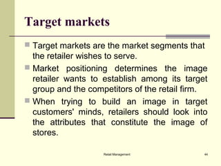 Retail Management 44
Target markets
 Target markets are the market segments that
the retailer wishes to serve.
 Market positioning determines the image
retailer wants to establish among its target
group and the competitors of the retail firm.
 When trying to build an image in target
customers' minds, retailers should look into
the attributes that constitute the image of
stores.
 