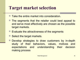 Retail Management 45
Target market selection
 Take the entire market into consideration.
 The segments that the retailer could best appeal to
and serve most effectively are chosen as the possible
target markets.
 Evaluate the attractiveness of the segments
 Select the target markets.
 Develop strategies to draw customers by in-depth
study of their behaviors, values, motives and
expectations and understanding their decision
making process
 