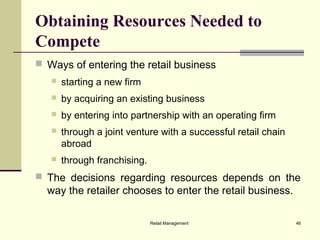 Retail Management 46
Obtaining Resources Needed to
Compete
 Ways of entering the retail business
 starting a new firm
 by acquiring an existing business
 by entering into partnership with an operating firm
 through a joint venture with a successful retail chain
abroad
 through franchising.
 The decisions regarding resources depends on the
way the retailer chooses to enter the retail business.
 