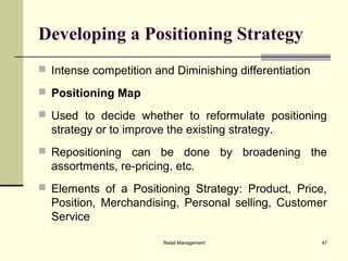 Retail Management 47
Developing a Positioning Strategy
 Intense competition and Diminishing differentiation
 Positioning Map
 Used to decide whether to reformulate positioning
strategy or to improve the existing strategy.
 Repositioning can be done by broadening the
assortments, re-pricing, etc.
 Elements of a Positioning Strategy: Product, Price,
Position, Merchandising, Personal selling, Customer
Service
 
