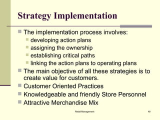 Retail Management 49
Strategy Implementation
 The implementation process involves:
 developing action plans
 assigning the ownership
 establishing critical paths
 linking the action plans to operating plans
 The main objective of all these strategies is to
create value for customers.
 Customer Oriented Practices
 Knowledgeable and friendly Store Personnel
 Attractive Merchandise Mix
 