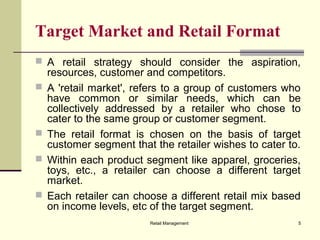 Retail Management 5
Target Market and Retail Format
 A retail strategy should consider the aspiration,
resources, customer and competitors.
 A 'retail market', refers to a group of customers who
have common or similar needs, which can be
collectively addressed by a retailer who chose to
cater to the same group or customer segment.
 The retail format is chosen on the basis of target
customer segment that the retailer wishes to cater to.
 Within each product segment like apparel, groceries,
toys, etc., a retailer can choose a different target
market.
 Each retailer can choose a different retail mix based
on income levels, etc of the target segment.
 