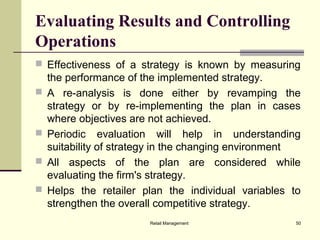 Retail Management 50
Evaluating Results and Controlling
Operations
 Effectiveness of a strategy is known by measuring
the performance of the implemented strategy.
 A re-analysis is done either by revamping the
strategy or by re-implementing the plan in cases
where objectives are not achieved.
 Periodic evaluation will help in understanding
suitability of strategy in the changing environment
 All aspects of the plan are considered while
evaluating the firm's strategy.
 Helps the retailer plan the individual variables to
strengthen the overall competitive strategy.
 