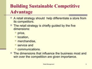 Retail Management 6
Building Sustainable Competitive
Advantage
 A retail strategy should help differentiate a store from
its competitors.
 The retail strategy is chiefly guided by the five
dimensions:
 price,
 location,
 merchandise,
 service and
 communications.
 The dimensions that influence the business most and
win over the competition are given importance.
 