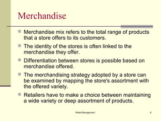 Retail Management 8
Merchandise
 Merchandise mix refers to the total range of products
that a store offers to its customers.
 The identity of the stores is often linked to the
merchandise they offer.
 Differentiation between stores is possible based on
merchandise offered.
 The merchandising strategy adopted by a store can
be examined by mapping the store's assortment with
the offered variety.
 Retailers have to make a choice between maintaining
a wide variety or deep assortment of products.
 