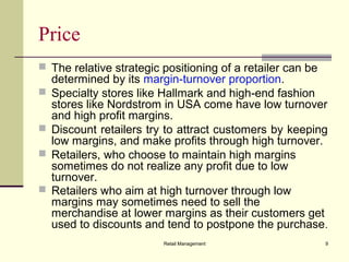 Retail Management 9
Price
 The relative strategic positioning of a retailer can be
determined by its margin-turnover proportion.
 Specialty stores like Hallmark and high-end fashion
stores like Nordstrom in USA come have low turnover
and high profit margins.
 Discount retailers try to attract customers by keeping
low margins, and make profits through high turnover.
 Retailers, who choose to maintain high margins
sometimes do not realize any profit due to low
turnover.
 Retailers who aim at high turnover through low
margins may sometimes need to sell the
merchandise at lower margins as their customers get
used to discounts and tend to postpone the purchase.
 