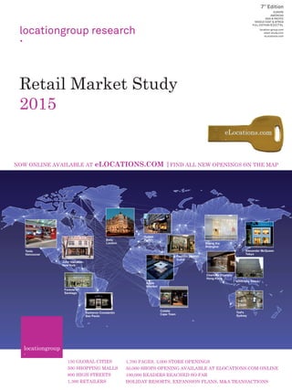 Retail Market Study
2015
locationgroup research
7
EUROPE
AMERICAS
ASIA & PACIFIC
MIDDLE EAST & AFRICA
FULL EDITION/DIGITAL
location-group.com
retail-study.com
eLocations.com
150 GLOBAL CITIES
500 SHOPPING MALLS
800 HIGH STREETS
1,300 RETAILERS
1,700 PAGES, 3,000 STORE OPENINGS
50,000 SHOPS OPENING AVAILABLE AT ELOCATIONS.COM ONLINE
100,000 READERS REACHED SO FAR
HOLIDAY RESORTS, EXPANSION PLANS, M&A TRANSACTIONS
NOW ONLINE AVAILABLE AT eLOCATIONS.COM |FIND ALL NEW OPENINGS ON THE MAP
Alexander McQueen
Tokyo
Apple
Istanbul
Tesla
Vancouver
Bally
London
Hublot
Zurich
Colette
Cape Town
Shang Xia
Shanghai
Fashion District
Dubai
Charlotte Olympia
Hong Kong
Givenchy Seoul
Vacheron Constantin
Sao Paulo
Forever 21
Santiago
John Varvatos
New York
Tod's
Sydney.
 