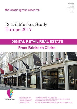 thelocationgroup research
9th
Edition
EUROPE
AMERICAS
ASIA & PACIFIC
MIDDLE EAST & AFRICA
FULL EDITION/DIGITAL
location-group.com
retail-study.com
eLocations.com
Retail Market Study
Europe 2017
DIGITAL RETAIL REAL ESTATE
From Bricks to Clicks
155 GLOBAL CITIES
550 SHOPPING MALLS
1,000 HIGH STREETS
1,800 RETAILERS
1,200 PAGES, 4,500 STORE OPENINGS
100,000 SHOPS AVAILABLE AT ELOCATIONS.COM ONLINE
300,000 READERS REACHED SO FAR
HOLIDAY RESORTS, EXPANSION PLANS, M&A TRANSACTIONS
 