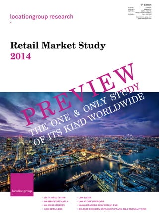 locationgroup research
.
Retail Market Study
2014
locationgroup
·
 150 GLOBAL CITIES
 500 SHOPPING MALLS
 800 HIGH STREETS
 1,000 RETAILERS
 1,500 PAGES
 3,000 STORE OPENINGS
 100,000 READERS REACHED SO FAR
 HOLIDAY RESORTS, EXPANSION PLANS, M&A TRANSACTIONS
6th
Edition
EUR 195.– EUROPE
EUR 195.– AMERICAS
EUR 195.– ASIA & PACIFIC,
MIDDLE EAST + AFRICA
EUR 499.– FULL EDITION
www.location-group.com
www.retail-study.com
PREVIEW
 