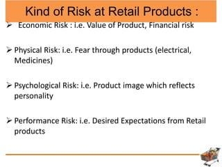 Kind of Risk at Retail Products :
 Economic Risk : i.e. Value of Product, Financial risk
 Physical Risk: i.e. Fear through products (electrical,
Medicines)
 Psychological Risk: i.e. Product image which reflects
personality
 Performance Risk: i.e. Desired Expectations from Retail
products
 