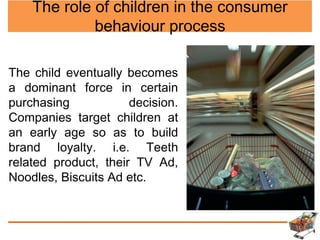 The role of children in the consumer
behaviour process
The child eventually becomes
a dominant force in certain
purchasing decision.
Companies target children at
an early age so as to build
brand loyalty. i.e. Teeth
related product, their TV Ad,
Noodles, Biscuits Ad etc.
 