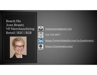 Reach Me
Joan Braatz
VP Merchandising
Retail | B2C | B2B
braatzjoan@gmail.com
214-733-9677
https://www.linkedin.com/in/joanbraatz/
https://joanbraatz.com/
 