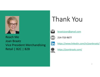 Thank You
12
3
Reach Me
Joan Braatz
Vice President Merchandising
Retail | B2C | B2B
braatzjoan@gmail.com
214-733-9677
https://www.linkedin.com/in/joanbraatz/
https://joanbraatz.com/
 
