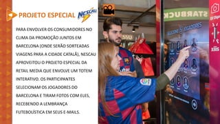 PROJETO ESPECIAL
PARA ENVOLVER OS CONSUMIDORES NO
CLIMA DA PROMOÇÃO JUNTOS EM
BARCELONA (ONDE SERÃO SORTEADAS
VIAGENS PARA A CIDADE CATALÃ), NESCAU
APROVEITOU O PROJETO ESPECIAL DA
RETAIL MEDIA QUE ENVOLVE UM TOTEM
INTERATIVO. OS PARTICIPANTES
SELECIONAM OS JOGADORES DO
BARCELONA E TIRAM FOTOS COM ELES,
RECEBENDO A LEMBRANÇA
FUTEBOLÍSTICA EM SEUS E-MAILS.
 
