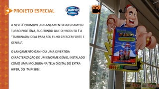 A NESTLÉ PROMOVEU O LANÇAMENTO DO CHAMYTO
TURBO PROTEÍNA, SUGERINDO QUE O PRODUTO É A
“TURBINADA IDEAL PARA SEU FILHO CRESCER FORTE E
GENIAL”.
O LANÇAMENTO GANHOU UMA DIVERTIDA
CARACTERIZAÇÃO DE UM ENORME GÊNIO, INSTALADO
COMO UMA MOLDURA NA TELA DIGITAL DO EXTRA
HIPER, DO ITAIM BIBI.
PROJETO ESPECIAL
 