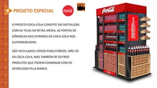 O PROJETO COCA-COLA CONSISTE EM DIGITALIZAR,
COM AS TELAS DA RETAIL MEDIA, AS PONTAS DE
GÔNDOLAS DOS ESTANDES DA COCA-COLA NOS
SUPERMERCADOS.
SÃO VEICULADOS VÍDEOS PUBLICITÁRIOS, NÃO SÓ
DA COCA-COLA, MAS TAMBÉM DE OUTROS
PRODUTOS QUE PODEM COMBINAR COM OS
OFERECIDOS PELA MARCA.
PROJETO ESPECIAL
 