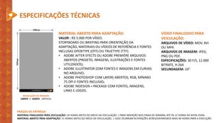 RESOLUÇÃO DE IMAGEM
1080PX X 1830PX - VERTICAL
PRAZOS DE ENTREGA:
MATERIAL FINALIZADO PARA VEICULAÇÃO: 24 HORAS ANTES DO INÍCIO DA VEICULAÇÃO. | PARA INSERÇÃO NOS FINAIS DE SEMANA, ATÉ ÀS 12 HORAS DA SEXTA-FEIRA.
MATERIAL ABERTO PARA ADAPTAÇÃO: 72 HORAS ANTES DO INÍCIO DA VEICULAÇÃO. | CASO OCORRAM ALTERAÇÕES ACRESCENTAREMOS MAIS 48 HORAS PARA A EXECUÇÃO.
ESPECIFICAÇÕES TÉCNICAS
VÍDEO FINALIZADO PARA
VEICULAÇÃO:
ARQUIVOS DE VÍDEO: MOV, AVI
OU MP4.
ARQUIVOS DE IMAGEM: JPEG,
PNG OU PDF.
ESPECIFICAÇÕES: 30 F/S, 12.000
BITRATE, H.264
SECUNDAGEM: 10”
MATERIAL ABERTO PARA ADAPTAÇÃO:
VALOR : R$ 5.000 POR VÍDEO.
STORYBOARD OU BRIEFING PARA ORIENTAÇÃO DA
ADAPTAÇÃO, MATERIAIS OU VÍDEOS DE REFERÊNCIA E FONTES
INCLUSAS OPENTYPE (OTF) OU TRUETYPE (TTF).
• ADOBE AFTER EFECTS OU ADOBE PREMIÈRE ARQUIVOS
ABERTOS (PROJETO, IMAGENS, ILUSTRAÇÕES E FONTES
UTILIZADOS);
• ADOBE ILLUSTRATOR COM FONTES E IMAGENS EM CURVAS
NO ARQUIVO;
• ADOBE PHOTOSHOP COM LAYERS ABERTOS, RGB, MÍNIMO
75 DPI E FONTES INCLUSAS;
• ADOBE INDESIGN + PACKAGE COM FONTES, IMAGENS,
LINKS E LOGOS.
 