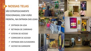 NOSSAS TELAS
SÃO ESTRATEGICAMENTE
POSICIONADAS, COM VISÃO
FRONTAL, NA ENTRADA DAS LOJAS
✓ ENTRADA DA LOJA
✓ RETIRADA DE CARRINHO
✓ ESTEIRA DE ACESSO
✓ CORREDOR DE ACESSO
✓ ENTRADA DOS ELEVADORES
✓ ACESSO DA GARAGEM
 