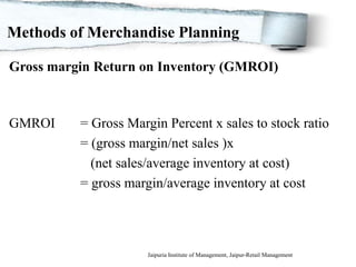 Methods of Merchandise Planning

Gross margin Return on Inventory (GMROI)



GMROI        = Gross Margin Percent x sales to stock ratio
             = (gross margin/net sales )x
               (net sales/average inventory at cost)
             = gross margin/average inventory at cost




 1/29/2012               Jaipuria Institute of Management, Jaipur-Retail Management
 