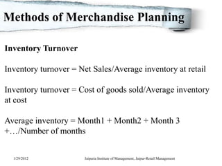 Methods of Merchandise Planning

Inventory Turnover

Inventory turnover = Net Sales/Average inventory at retail

Inventory turnover = Cost of goods sold/Average inventory
at cost

Average inventory = Month1 + Month2 + Month 3
+…/Number of months


  1/29/2012            Jaipuria Institute of Management, Jaipur-Retail Management
 