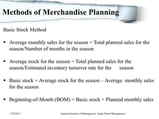 Methods of Merchandise Planning

Basic Stock Method

 Average monthly sales for the season = Total planned sales for the
  season/Number of months in the season

 Average stock for the season = Total planned sales for the
  season/Estimated inventory turnover rate for the season

 Basic stock = Average stock for the season – Average monthly sales
  for the season

 Beginning-of-Month (BOM) = Basic stock + Planned monthly sales

  1/29/2012               Jaipuria Institute of Management, Jaipur-Retail Management
 