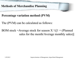 Methods of Merchandise Planning


Percentage variation method (PVM)

The (PVM) can be calculated as follows:

BOM stock =Average stock for season X ½[1 + (Planned
           sales for the month/Average monthly sales)]




  1/29/2012           Jaipuria Institute of Management, Jaipur-Retail Management
 