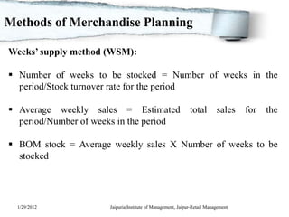 Methods of Merchandise Planning

Weeks’ supply method (WSM):

 Number of weeks to be stocked = Number of weeks in the
  period/Stock turnover rate for the period

 Average weekly sales = Estimated                           total        sales    for   the
  period/Number of weeks in the period

 BOM stock = Average weekly sales X Number of weeks to be
  stocked




  1/29/2012           Jaipuria Institute of Management, Jaipur-Retail Management
 