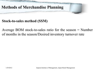 Methods of Merchandise Planning


Stock-to-sales method (SSM)

Average BOM stock-to-sales ratio for the season = Number
of months in the season/Desired inventory turnover rate




  1/29/2012          Jaipuria Institute of Management, Jaipur-Retail Management
 