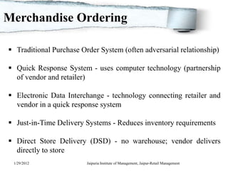 Merchandise Ordering

 Traditional Purchase Order System (often adversarial relationship)

 Quick Response System - uses computer technology (partnership
  of vendor and retailer)

 Electronic Data Interchange - technology connecting retailer and
  vendor in a quick response system

 Just-in-Time Delivery Systems - Reduces inventory requirements

 Direct Store Delivery (DSD) - no warehouse; vendor delivers
  directly to store
 1/29/2012               Jaipuria Institute of Management, Jaipur-Retail Management
 