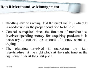 Retail Merchandise Management


• Handling involves seeing that the merchandise is where It
  is needed and in the proper condition to be sold.
• Control is required since the function of merchandise
  involves spending money for acquiring products it is
  necessary to control the amount of money spent on
  buying
• The planning involved in marketing the right
  merchandise at the right place at the right time in the
  right quantities at the right price.

  1/29/2012              Jaipuria Institute of Management, Jaipur-Retail Management
 