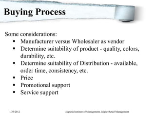 Buying Process

Some considerations:
   Manufacturer versus Wholesaler as vendor
   Determine suitability of product - quality, colors,
     durability, etc.
   Determine suitability of Distribution - available,
     order time, consistency, etc.
   Price
   Promotional support
   Service support


 1/29/2012              Jaipuria Institute of Management, Jaipur-Retail Management
 