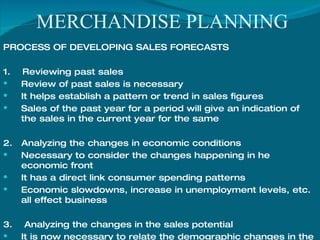 MERCHANDISE PLANNING PROCESS OF DEVELOPING SALES FORECASTS  1.  Reviewing past sales Review of past sales is necessary It helps establish a pattern or trend in sales figures Sales of the past year for a period will give an indication of the sales in the current year for the same  2.  Analyzing the changes in economic conditions Necessary to consider the changes happening in he economic front  It has a direct link consumer spending patterns Economic slowdowns, increase in unemployment levels, etc. all effect business 3.  Analyzing the changes in the sales potential It is now necessary to relate the demographic changes in the market to that  of the store and the products to be sold 