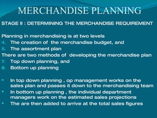 MERCHANDISE PLANNING STAGE II : DETERMINING THE MERCHANDISE REQUIREMENT  Planning in merchandising is at two levels The creation of  the merchandise budget, and The assortment plan  There are two methods of  developing the merchandise plan  Top down planning, and Bottom up planning In top down planning , op management works on the sales plan and passes it down to the merchandising team In bottom up planning , the individual department managers work on the estimated sales projections The are then added to arrive at the total sales figures 