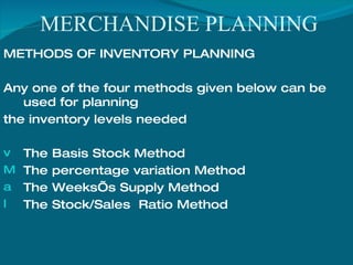 MERCHANDISE PLANNING METHODS OF INVENTORY PLANNING Any one of the four methods given below can be used for planning  the inventory levels needed The Basis Stock Method The percentage variation Method The Weeks’s Supply Method The Stock/Sales  Ratio Method 