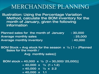 MERCHANDISE PLANNING Illustration: Using the Percentage Variation Method, calculate the BOM inventory for the month of January, given the following information Planned sales for  the month of  January  : 30,000 Average monthly sales  : 25,000 Average monthly inventory  : 40,000 BOM Stock = Avg stock for the season  x  ½ [ 1 + (Planned Sales for the month /  Avg  monthly sales)] BOM stock = 40,000  x  ½  [1 + 30,000/ 25,000)] = 40,000  x  ½  (1 + 1.2) = 40,000  x  ½  x  2.2 = 40,000  x  1.1 = 44,000 