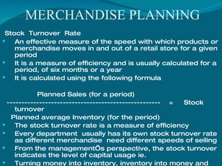 MERCHANDISE PLANNING Stock  Turnover  Rate  An effective measure of the speed with which products or merchandise moves in and out of a retail store for a given period It is a measure of efficiency and is usually calculated for a period, of six months or a year  It is calculated using the following formula Planned Sales (for a period) ----------------------------------------------------  =  Stock turnover Planned average Inventory (for the period) The stock turnover rate is a measure of efficiency Every department  usually has its own stock turnover rate  as different merchandise  need different speeds of selling From the management’s perspective, the stock turnover indicates the level of capital usage ie. Turning money into inventory, inventory into money and then repeating the process again 