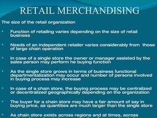 RETAIL MERCHANDISING The size of the retail organization Function of retailing varies depending on the size of retail business Needs of an independent retailer varies considerably from  those of large chain operation In case of a single store the owner or manager assisted by the sales person may perform he buying function As the single store grows in terms of business functional departmentalization may occur and number of persons involved in buying process may increase In case of a chain store, the buying process may be centralized or decentralized geographically depending on the organization The buyer for a chain store may have a fair amount of say in buying price, as quantities are much larger than the single store As chain store exists across regions and at times, across nations, buyer has to keep regional preferences in mind 
