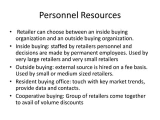 Personnel Resources
• Retailer can choose between an inside buying
organization and an outside buying organization.
• Inside buying: staffed by retailers personnel and
decisions are made by permanent employees. Used by
very large retailers and very small retailers
• Outside buying: external source is hired on a fee basis.
Used by small or medium sized retailers.
• Resident buying office: touch with key market trends,
provide data and contacts.
• Cooperative buying: Group of retailers come together
to avail of volume discounts
 